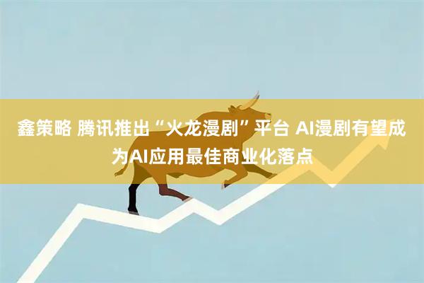 鑫策略 腾讯推出“火龙漫剧”平台 AI漫剧有望成为AI应用最佳商业化落点