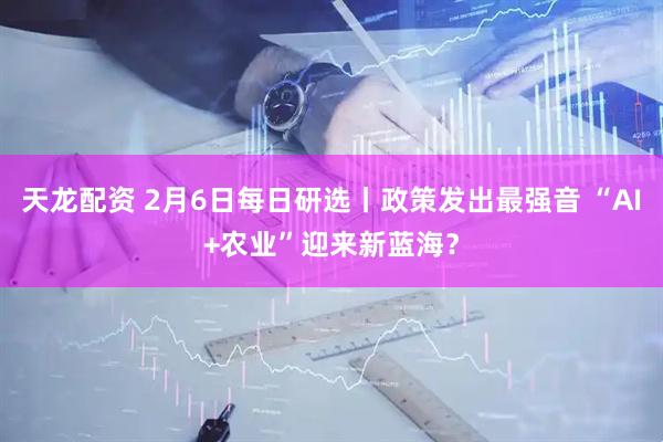 天龙配资 2月6日每日研选丨政策发出最强音 “AI+农业”迎来新蓝海？