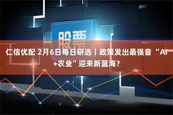 仁信优配 2月6日每日研选丨政策发出最强音 “AI+农业”迎来新蓝海？