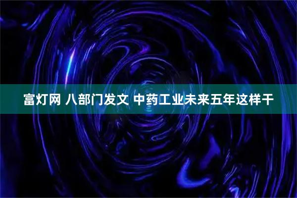 富灯网 八部门发文 中药工业未来五年这样干