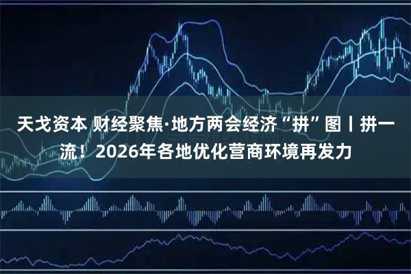 天戈资本 财经聚焦·地方两会经济“拼”图丨拼一流！2026年各地优化营商环境再发力