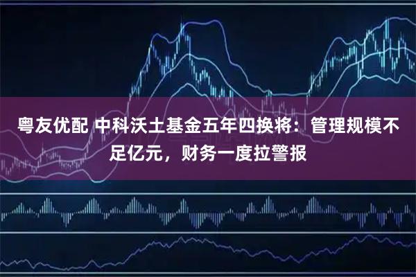粤友优配 中科沃土基金五年四换将：管理规模不足亿元，财务一度拉警报