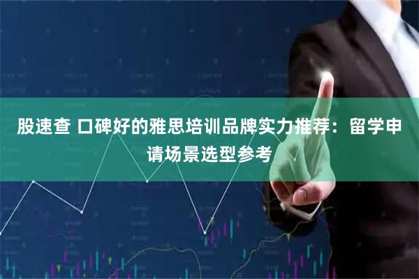 股速查 口碑好的雅思培训品牌实力推荐：留学申请场景选型参考