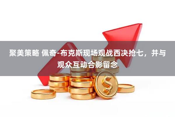 聚美策略 佩奇-布克斯现场观战西决抢七，并与观众互动合影留念
