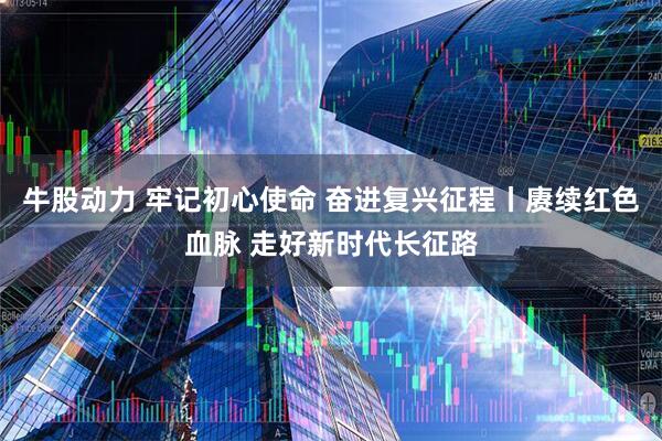 牛股动力 牢记初心使命 奋进复兴征程丨赓续红色血脉 走好新时代长征路