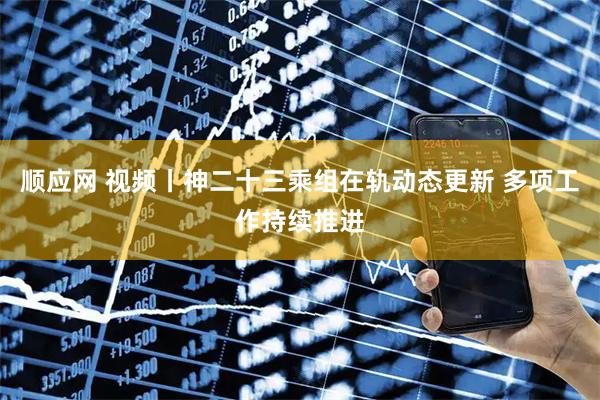 顺应网 视频丨神二十三乘组在轨动态更新 多项工作持续推进