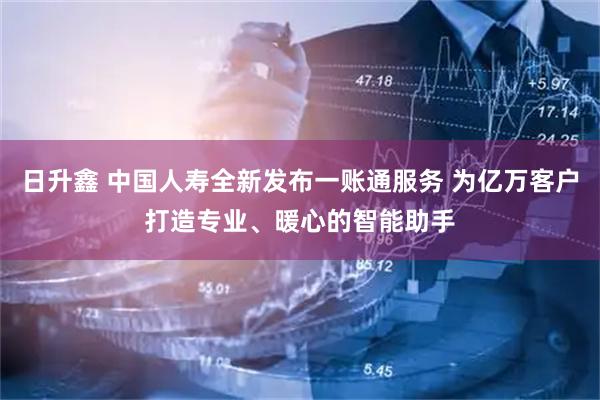 日升鑫 中国人寿全新发布一账通服务 为亿万客户打造专业、暖心的智能助手