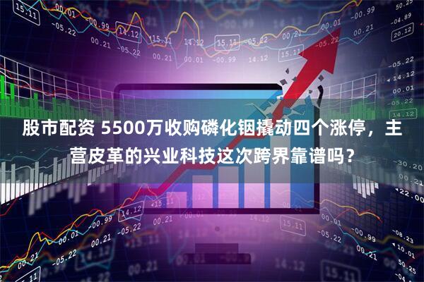 股市配资 5500万收购磷化铟撬动四个涨停，主营皮革的兴业科技这次跨界靠谱吗？