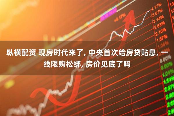 纵横配资 现房时代来了, 中央首次给房贷贴息, 一线限购松绑, 房价见底了吗