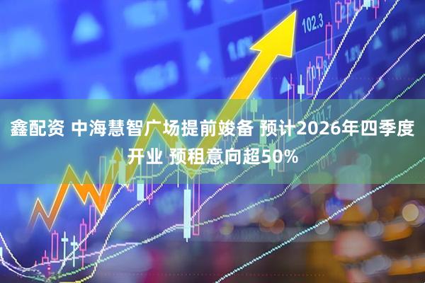 鑫配资 中海慧智广场提前竣备 预计2026年四季度开业 预租意向超50%