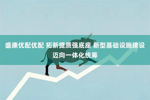 盛康优配优配 拓新提质强底座 新型基础设施建设迈向一体化统筹