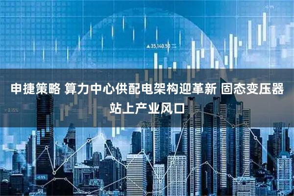 申捷策略 算力中心供配电架构迎革新 固态变压器站上产业风口