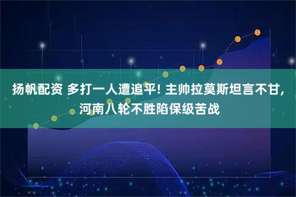 扬帆配资 多打一人遭追平! 主帅拉莫斯坦言不甘, 河南八轮不胜陷保级苦战
