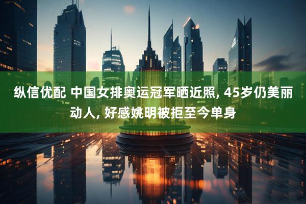 纵信优配 中国女排奥运冠军晒近照, 45岁仍美丽动人, 好感姚明被拒至今单身