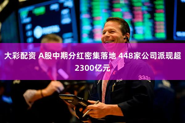 大彩配资 A股中期分红密集落地 448家公司派现超2300亿元